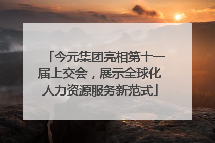 今元集团亮相第十一届上交会，展示全球化人力资源服务新范式
