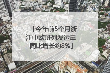 今年前5个月浙江中欧班列发运量同比增长约8%