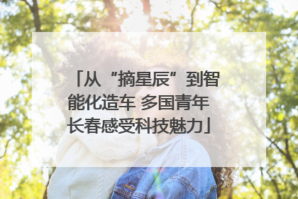 从“摘星辰”到智能化造车 多国青年长春感受科技魅力
