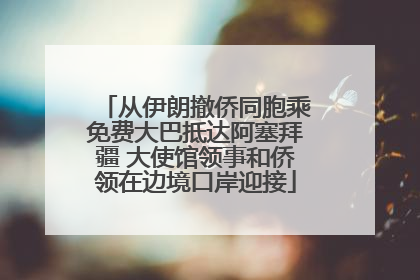 从伊朗撤侨同胞乘免费大巴抵达阿塞拜疆 大使馆领事和侨领在边境口岸迎接