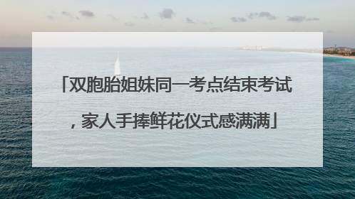 双胞胎姐妹同一考点结束考试，家人手捧鲜花仪式感满满