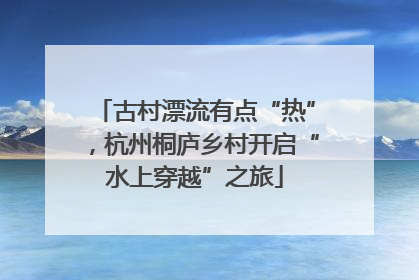 古村漂流有点“热”，杭州桐庐乡村开启“水上穿越”之旅