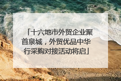 十六地市外贸企业聚首泉城，外贸优品中华行采购对接活动将启
