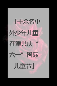 千余名中外少年儿童在津共庆“六一”国际儿童节