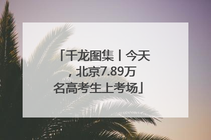 千龙图集丨今天，北京7.89万名高考生上考场