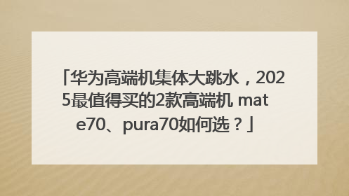 华为高端机集体大跳水，2025最值得买的2款高端机 mate70、pura70如何选？