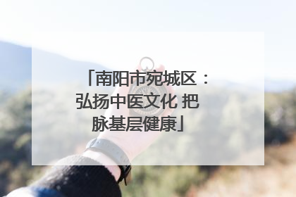 南阳市宛城区：弘扬中医文化 把脉基层健康