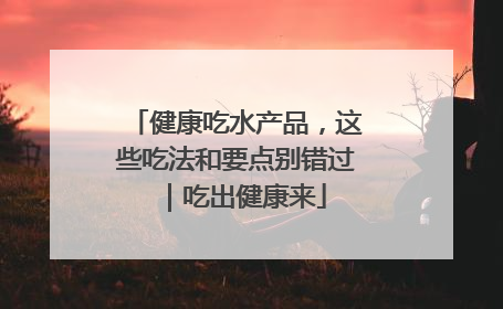 健康吃水产品，这些吃法和要点别错过｜吃出健康来
