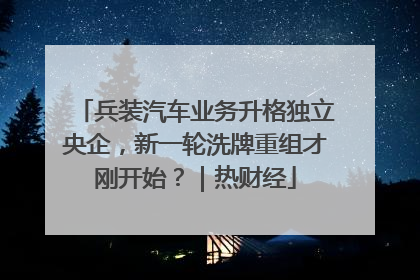 兵装汽车业务升格独立央企，新一轮洗牌重组才刚开始？｜热财经