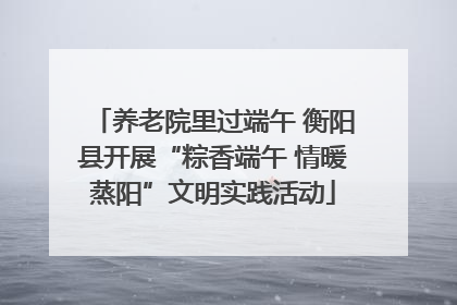 养老院里过端午 衡阳县开展“粽香端午 情暖蒸阳”文明实践活动