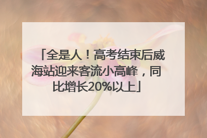 全是人！高考结束后威海站迎来客流小高峰，同比增长20%以上