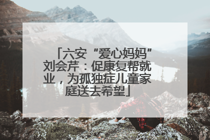 六安“爱心妈妈”刘会芹：促康复帮就业，为孤独症儿童家庭送去希望