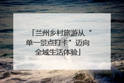 兰州乡村旅游从“单一景点打卡”迈向全域生活体验
