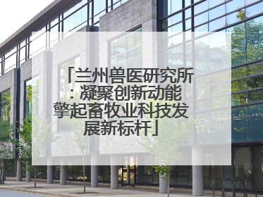 兰州兽医研究所：凝聚创新动能 擎起畜牧业科技发展新标杆