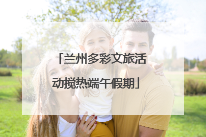 兰州多彩文旅活动搅热端午假期
