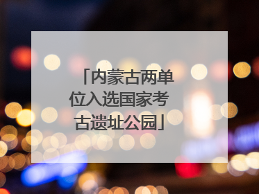 内蒙古两单位入选国家考古遗址公园