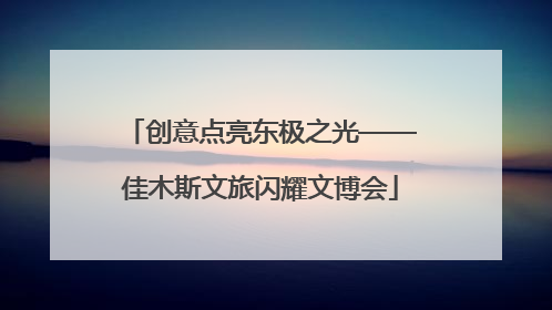 创意点亮东极之光——佳木斯文旅闪耀文博会