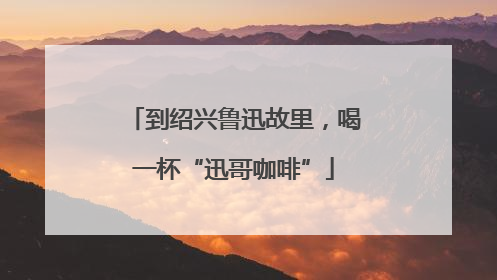 到绍兴鲁迅故里，喝一杯“迅哥咖啡”