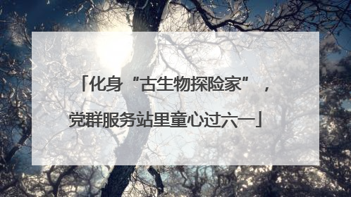 化身“古生物探险家”，党群服务站里童心过六一