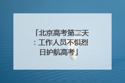 北京高考第二天：工作人员不惧烈日护航高考