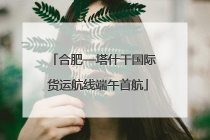 合肥—塔什干国际货运航线端午首航