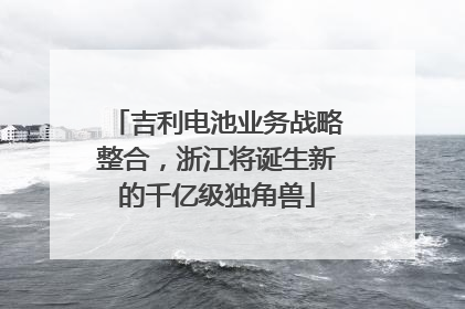 吉利电池业务战略整合，浙江将诞生新的千亿级独角兽