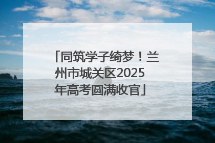 同筑学子绮梦！兰州市城关区2025年高考圆满收官