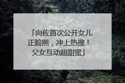 向佐首次公开女儿正脸照，冲上热搜！父女互动超甜蜜