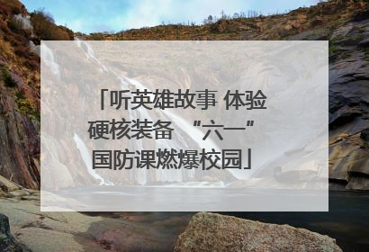 听英雄故事 体验硬核装备 “六一”国防课燃爆校园
