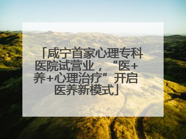 咸宁首家心理专科医院试营业，“医+养+心理治疗”开启医养新模式
