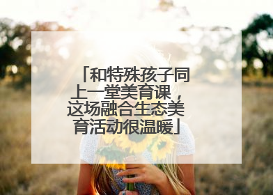 和特殊孩子同上一堂美育课，这场融合生态美育活动很温暖