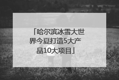 哈尔滨冰雪大世界今夏打造5大产品10大项目