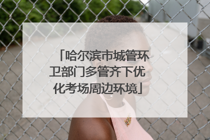 哈尔滨市城管环卫部门多管齐下优化考场周边环境