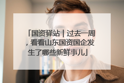 国资驿站｜过去一周，看看山东国资国企发生了哪些新鲜事儿