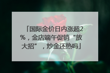 国际金价日内涨超2%，金店端午促销“放大招”，炒金还热吗
