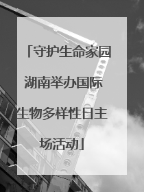 守护生命家园 湖南举办国际生物多样性日主场活动