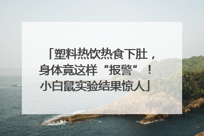 塑料热饮热食下肚，身体竟这样“报警”！小白鼠实验结果惊人