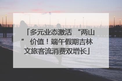 多元业态激活 “两山” 价值！端午假期吉林文旅客流消费双增长