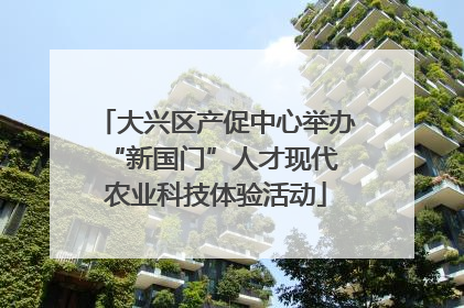 大兴区产促中心举办 “新国门”人才现代农业科技体验活动