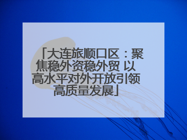 大连旅顺口区：聚焦稳外资稳外贸 以高水平对外开放引领高质量发展