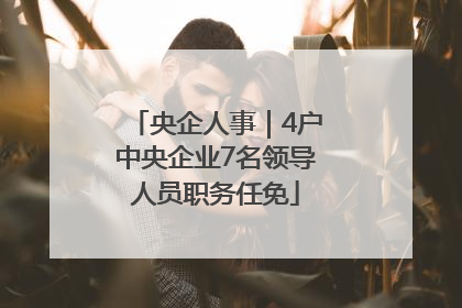 央企人事｜4户中央企业7名领导人员职务任免