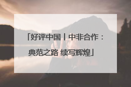 好评中国丨中非合作：典范之路 续写辉煌