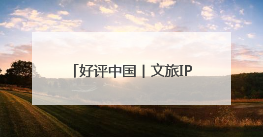 好评中国丨文旅IP赋能，在山水之间释放更多“县域留量”