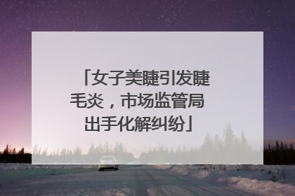 女子美睫引发睫毛炎，市场监管局出手化解纠纷