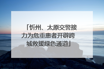 忻州、太原交警接力为危重患者开辟跨城救援绿色通道