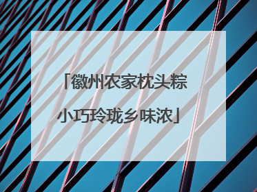 徽州农家枕头粽 小巧玲珑乡味浓