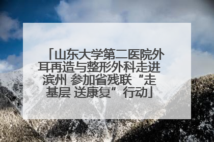 山东大学第二医院外耳再造与整形外科走进滨州 参加省残联“走基层 送康复”行动