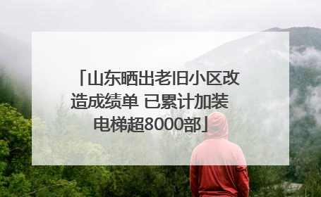 山东晒出老旧小区改造成绩单 已累计加装电梯超8000部