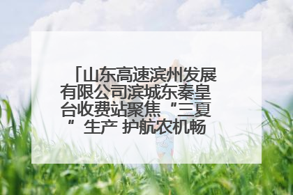 山东高速滨州发展有限公司滨城东秦皇台收费站聚焦“三夏”生产 护航农机畅行“丰收路”