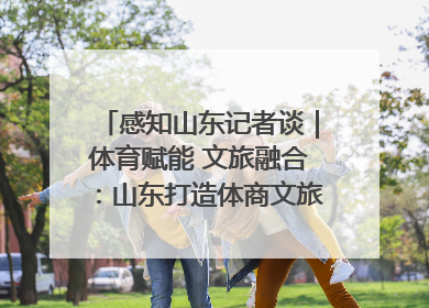 感知山东记者谈｜体育赋能 文旅融合：山东打造体商文旅融合发展新格局